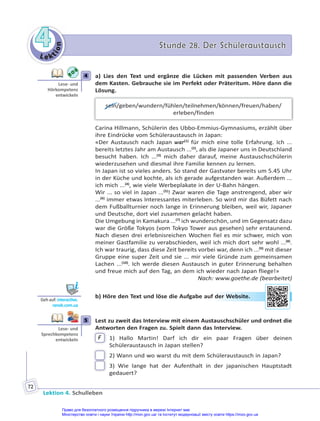 Le kt
i
o
n
4
4 Stunde 28. Der Schüleraustausch
Stunde 28. Der Schüleraustausch
Lektion 4. Schulleben
72
4 a) Lies den Text und ergänze die Lücken mit passenden Verben aus
dem Kasten. Gebrauche sie im Perfekt oder Präteritum. Höre dann die
Lösung.
sein/geben/wundern/fühlen/teilnehmen/können/freuen/haben/
erleben/finden
Carina Hillmann, Schülerin des Ubbo-Emmius-Gymnasiums, erzählt über
ihre Eindrücke vom Schüleraustausch in Japan:
«Der Austausch nach Japan war(1)
für mich eine tolle Erfahrung. Ich ...
bereits letztes Jahr am Austausch ...(2)
, als die Japaner uns in Deutschland
besucht haben. Ich ...(3)
mich daher darauf, meine Austauschschülerin
wiederzusehen und diesmal ihre Familie kennen zu lernen.
In Japan ist so vieles anders. So stand der Gastvater bereits um 5.45 Uhr
in der Küche und kochte, als ich gerade aufgestanden war. Außerdem ...
ich mich ...(4)
, wie viele Werbeplakate in der U-Bahn hängen.
Wir ... so viel in Japan ...(5)
! Zwar waren die Tage anstrengend, aber wir
...(6)
immer etwas Interessantes miterleben. So wird mir das Büfett nach
dem Fußballturnier noch lange in Erinnerung bleiben, weil wir, Japaner
und Deutsche, dort viel zusammen gelacht haben.
Die Umgebung in Kamakura ...(7)
ich wunderschön, und im Gegensatz dazu
war die Größe Tokyos (vom Tokyo Tower aus gesehen) sehr erstaunend.
Nach diesen drei erlebnisreichen Wochen fiel es mir schwer, mich von
meiner Gastfamilie zu verabschieden, weil ich mich dort sehr wohl ...(8)
.
Ich war traurig, dass diese Zeit bereits vorbei war, denn ich ...(9)
mit dieser
Gruppe eine super Zeit und sie ... mir viele Gründe zum gemeinsamen
Lachen ...(10)
. Ich werde diesen Austausch in guter Erinnerung behalten
und freue mich auf den Tag, an dem ich wieder nach Japan fliege!»
Nach: www.goethe.de (bearbeitet)
b) Höre den Text und löse die Aufgabe auf der Website.
5 Lest zu zweit das Interview mit einem Austauschschüler und ordnet die
Antworten den Fragen zu. Spielt dann das Interview.
F 1) Hallo Martin! Darf ich dir ein paar Fragen über deinen
Schüleraustausch in Japan stellen?
2) Wann und wo warst du mit dem Schüleraustausch in Japan?
3) Wie lange hat der Aufenthalt in der japanischen Hauptstadt
gedauert?
4
Lese- und
Hörkompetenz
entwickeln
Geh auf: interac ve.
ranok.com.ua
der W
Web
bsite
e.
5
Lese- und
Sprechkompetenz
entwickeln
Право для безоплатного розміщення підручника в мережі Інтернет має
Міністерство освіти і науки України http://mon.gov.ua/ та Інститут модернізації змісту освіти https://imzo.gov.ua
 