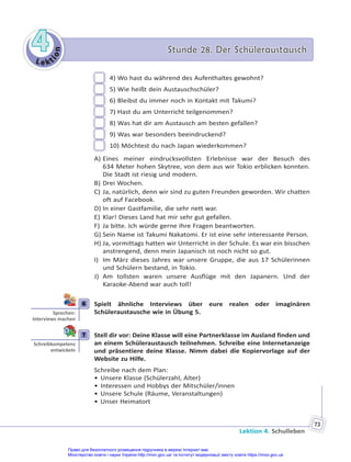 Le kt
i
o
n
4
4 Stunde 28. Der Schüleraustausch
Stunde 28. Der Schüleraustausch
Lektion 4. Schulleben
73
4) Wo hast du während des Aufenthaltes gewohnt?
5) Wie heißt dein Austauschschüler?
6) Bleibst du immer noch in Kontakt mit Takumi?
7) Hast du am Unterricht teilgenommen?
8) Was hat dir am Austausch am besten gefallen?
9) Was war besonders beeindruckend?
10) Möchtest du nach Japan wiederkommen?
A) Eines meiner eindrucksvollsten Erlebnisse war der Besuch des
634 Meter hohen Skytree, von dem aus wir Tokio erblicken konnten.
Die Stadt ist riesig und modern.
B) Drei Wochen.
C) Ja, natürlich, denn wir sind zu guten Freunden geworden. Wir chatten
oft auf Facebook.
D) In einer Gastfamilie, die sehr nett war.
E) Klar! Dieses Land hat mir sehr gut gefallen.
F) Ja bitte. Ich würde gerne Ihre Fragen beantworten.
G) Sein Name ist Takumi Nakatomi. Er ist eine sehr interessante Person.
H) Ja, vormittags hatten wir Unterricht in der Schule. Es war ein bisschen
anstrengend, denn mein Japanisch ist noch nicht so gut.
I) Im März dieses Jahres war unsere Gruppe, die aus 17 Schülerinnen
und Schülern bestand, in Tokio.
J) Am tollsten waren unsere Ausflüge mit den Japanern. Und der
Karaoke-Abend war auch toll!
6 Spielt ähnliche Interviews über eure realen oder imaginären
Schüleraustausche wie in Übung 5.
7 Stell dir vor: Deine Klasse will eine Partnerklasse im Ausland finden und
an einem Schüleraustausch teilnehmen. Schreibe eine Internetanzeige
und präsentiere deine Klasse. Nimm dabei die Kopiervorlage auf der
Website zu Hilfe.
Schreibe nach dem Plan:
• Unsere Klasse (Schülerzahl, Alter)
• Interessen und Hobbys der Mitschüler/innen
• Unsere Schule (Räume, Veranstaltungen)
• Unser Heimatort
6
Sprechen:
Interviews machen
7
Schreibkompetenz
entwickeln
Право для безоплатного розміщення підручника в мережі Інтернет має
Міністерство освіти і науки України http://mon.gov.ua/ та Інститут модернізації змісту освіти https://imzo.gov.ua
 
