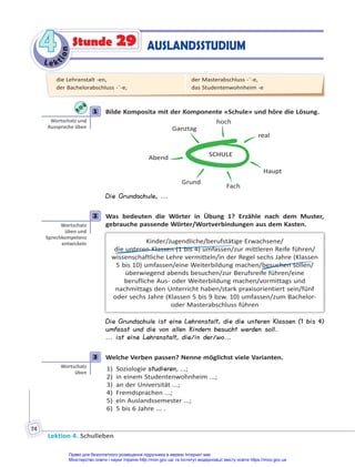 Le kt
i
o
n
4
4
Lektion 4. Schulleben
74
Stunde 29 AUSLANDSSTUDIUM
1 Bilde Komposita mit der Komponente «Schule» und höre die Lösung.
SCHULE
real
Haupt
Fach
Grund
Abend
Ganztag
hoch
Die Grundschule, ...
2 Was bedeuten die Wörter in Übung 1? Erzähle nach dem Muster,
gebrauche passende Wörter/Wortverbindungen aus dem Kasten.
Kinder/Jugendliche/berufstätige Erwachsene/
die unteren Klassen (1 bis 4) umfassen/zur mittleren Reife führen/
wissenschaftliche Lehre vermitteln/in der Regel sechs Jahre (Klassen
5 bis 10) umfassen/eine Weiterbildung machen/besuchen sollen/
überwiegend abends besuchen/zur Berufsreife führen/eine
berufliche Aus- oder Weiterbildung machen/vormittags und
nachmittags den Unterricht haben/stark praxisorientiert sein/fünf
oder sechs Jahre (Klassen 5 bis 9 bzw. 10) umfassen/zum Bachelor-
oder Masterabschluss führen
Die Grundschule ist eine Lehranstalt, die die unteren Klassen (1 bis 4)
umfasst und die von allen Kindern besucht werden soll.
... ist eine Lehranstalt, die/in der/wo...
3 Welche Verben passen? Nenne möglichst viele Varianten.
1) Soziologie studieren, ...;
2) in einem Studentenwohnheim ...;
3) an der Universität ...;
4) Fremdsprachen ...;
5) ein Auslandssemester ...;
6) 5 bis 6 Jahre ... .
1
Wortschatz und
Aussprache üben
2
Wortschatz
üben und
Sprechkompetenz
entwickeln
3
Wortschatz
üben
die Lehranstalt -en,
der Bachelorabschluss -¨-e,
der Masterabschluss -¨-e,
das Studentenwohnheim -e
Право для безоплатного розміщення підручника в мережі Інтернет має
Міністерство освіти і науки України http://mon.gov.ua/ та Інститут модернізації змісту освіти https://imzo.gov.ua
 