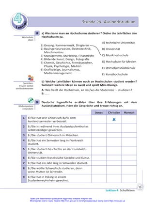 Le kt
i
o
n
4
4 Stunde 29. Auslandsstudium
Stunde 29. Auslandsstudium
Lektion 4. Schulleben
75
4 a) Was kann man an Hochschulen studieren? Ordne die Lehrfächer den
Hochschulen zu.
1) Gesang, Kammermusik, Dirigieren
2) Bauingenieurwesen, Elektrotechnik,
Maschinenbau
3) Management, Marketing, Finanzrecht
4) Bildende Kunst, Design, Fotografie
5) Chemie, Geschichte, Fremdsprachen,
Physik, Psychologie, Medizin
6) Grafikdesign, Journalismus,
Medienmanagement
A) technische Universität
B) Universität
C) Musikhochschule
D) Hochschule für Medien
E) Wirtschaftshochschule
F) Kunsthochschule
b) Welche Lehrfächer können noch an Hochschulen studiert werden?
Sammelt weitere Ideen zu zweit und spielt Mini-Dialoge.
A: Wie heißt die Hochschule, an der/wo die Studenten ... studieren?
B: ... .
5 Deutsche Jugendliche erzählen über ihre Erfahrungen mit dem
Auslandsstudium. Höre die Gespräche und kreuze richtig an.
Jonas Christian Hannah
1 Er/Sie hat sein Chinesisch dank dem
Auslandssemester verbessert. 
2 Er/Sie ist während ihres Auslandsaufenthaltes
selbstständiger geworden.
3 Er/Sie studiert Chinesisch in München.
4 Er/Sie hat ein Semester lang in Frankreich
studiert.
5 Er/Sie studiert Geschichte an der Humboldt-
Universität.
6 Er/Sie studiert französische Sprache und Kultur.
7 Er/Sie hat ein Jahr lang in Schweden studiert.
8 Er/Sie wollte Schwedisch studieren, denn
seine Mutter ist Schwedin.
9 Er/Sie hat in Peking in einem
Studentenwohnheim gewohnt.
4
Wortschatz
üben
Sprechen:
Fragen stellen
und beantworten
5
Hörkompetenz
entwickeln
Право для безоплатного розміщення підручника в мережі Інтернет має
Міністерство освіти і науки України http://mon.gov.ua/ та Інститут модернізації змісту освіти https://imzo.gov.ua
 