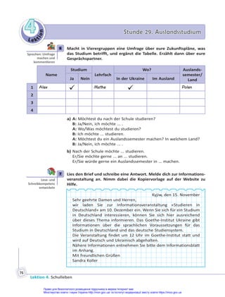 Le kt
i
o
n
4
4 Stunde 29. Auslandsstudium
Stunde 29. Auslandsstudium
Lektion 4. Schulleben
76
6 Macht in Vierergruppen eine Umfrage über eure Zukunftspläne, was
das Studium betrifft, und ergänzt die Tabelle. Erzählt dann über eure
Gesprächspartner.
Name
Studium
Lehrfach
Wo? Auslands-
semester/
Land
Ja Nein In der Ukraine Im Ausland
1 Alex
 Mathe
 Polen
2
3
4
a) A: Möchtest du nach der Schule studieren?
B: Ja/Nein, ich möchte ... .
A: Wo/Was möchtest du studieren?
B: Ich möchte ... studieren.
A: Möchtest du ein Auslandssemester machen? In welchem Land?
B: Ja/Nein, ich möchte ... .
b) Nach der Schule möchte ... studieren.
Er/Sie möchte gerne ... an ... studieren.
Er/Sie würde gerne ein Auslandssemester in ... machen.
7 Lies den Brief und schreibe eine Antwort. Melde dich zur Informations-
veranstaltung an. Nimm dabei die Kopiervorlage auf der Website zu
Hilfe.
Kyjiw, den 15. November
Sehr geehrte Damen und Herren,
wir laden Sie zur Informationsveranstaltung «Studieren in
Deutschland» am 10. Dezember ein. Wenn Sie sich für ein Studium
in Deutschland interessieren, können Sie sich hier ausreichend
über dieses Thema informieren. Das Goethe-Institut Ukraine gibt
Informationen über die sprachlichen Voraussetzungen für das
Studium in Deutschland und das deutsche Studiensystem.
Die Veranstaltung findet um 12 Uhr im Goethe-Institut statt und
wird auf Deutsch und Ukrainisch abgehalten.
Nähere Informationen entnehmen Sie bitte dem Informationsblatt
im Anhang.
Mit freundlichen Grüßen
Sandra Koller
6
Sprechen: Umfrage
machen und
kommen eren
7
Lese- und
Schreibkompetenz
entwickeln
Право для безоплатного розміщення підручника в мережі Інтернет має
Міністерство освіти і науки України http://mon.gov.ua/ та Інститут модернізації змісту освіти https://imzo.gov.ua
 
