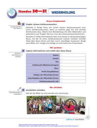 Lektion 4. Schulleben
77
Le kt
i
o
n
4
4 Stunden 30—31 WIEDERHOLUNG
Unsere Projektarbeit
1 Projekt «Unsere Schüleraustausche».
Variante 1: Bringt Fotos von eurem letzten Schüleraustausch (von
euren Schüleraustauschen, wenn es mehrere gab) mit und schreibt
Kommentare dazu. Macht eine Wandzeitung mit allen Materialien und
präsentiert euer Projekt. Die Jury muss das interessanteste bestimmen.
Variante 2: Findet Informationen über eine Schule im deutschsprachigen
Raum, mit der ihr einen Schüleraustausch machen möchtet. Schreibt
Texte über diese Schule und über euren zukünftigen Austausch. Bringt
auch Bilder mit. Fertigt eine Collage an und macht eine Präsentation.
Wir sprechen
2 Ergänze Informationen und erzähle über deine Klasse.
Klasse: ...
Schule: ...
Ort: ...
Schülerzahl (Mädchen/Jungen): ...
Alter: ...
Profil (Hauptfächer): ...
Hobbys der Mitschüler/innen: ...
Zukunftspläne der Mitschüler/innen: ...
Schüleraustausche mit: ...
Wir schreiben
3 Geschichten schreiben.
Sieh dir die Bilder an und schreibe eine Geschichte.
1
Gruppenprojekt
zum Thema
2
Sprechen:
Informa onen
mi eilen
3
Schreibkompetenz
entwickeln
Право для безоплатного розміщення підручника в мережі Інтернет має
Міністерство освіти і науки України http://mon.gov.ua/ та Інститут модернізації змісту освіти https://imzo.gov.ua
 