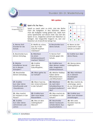 Le kt
i
o
n
4
4 Stunden 30—31. Wiederholung
Stunden 30—31. Wiederholung
Lektion 4. Schulleben
78
Wir spielen
4 Spiel «Tic Tac Toe».
Spielt zu zweit oder zu dritt. Löst der Reihe
nach die Aufgaben in den Kästchen. Wenn
man die Aufgabe richtig gelöst hat, stellt man
seine Spielmarke auf dieses Feld. Das Ziel des
Spiels ist es, möglichst schnell vier Kästchen zu
belegen. Der Sieger/Die Siegerin ist, wer vier
Kästchen als Erster/Erste belegt hat.
1. Nenne fünf
Gründe für die
Schule.
2. Weißt du schon,
was du in der
Zukunft machen
möchtest?
3. Beschreibe kurz
deine Schule.
4. Wann ist der
Unterricht in der
Schule zu Ende?
5. Beschreibe kurz
deinen Schultag.
6. Möchtest
du einen
Schüleraustausch
machen? Wohin?
7. Nenne fünf
Gründe gegen die
Schule.
8. Erzähle kurz über
deine Klasse.
9. Welche
Schulfächer lernst
du in diesem
Schuljahr?
10. Erzähle
über deine
Zukunftspläne.
11. Erzähle kurz
über deinen realen
oder imaginären
Schüleraustausch.
12. Nenne deine
Lieblingsfächer.
13. Beschreibe
deinen Schulweg.
14. Wozu gehst du
zur Schule?
15. Welche Hobbys
haben deine
Mitschülerinnen
und Mitschüler?
16. Was möchtest
du in deinem
Stundenplan
ändern?
17. Erzähle
kurz über deine
Schulfreunde und
-freundinnen.
18. Wann hast du
den Unterrichtsstart
in der Schule?
19. Möchtest
du nach dem
Schulabschluss im
Ausland studieren?
Wo?
20. Was machst du
unterwegs, wenn
du zur Schule gehst
oder fährst?
21. Was machst
du meistens in der
Pause?
22. Erzähle kurz
über eure letzte
Klassenfahrt.
23. Was machst du
am liebsten in der
Schule?
24. Erzähle kurz
über eure Schulver-
anstaltungen.
25. Erzähle
kurz über deine
Lehrerinnen und
Lehrer.
26. Was ist dein
Lieblingsfach?
Warum?
27. Beschreibe
deinen Austausch-
schüler/deine Aus-
tauschschülerin.
28. Wie viele
Stunden hast du
täglich?
4
Partner-/
Gruppenspiel zum
Thema
Beispiel:


 
 
   
Право для безоплатного розміщення підручника в мережі Інтернет має
Міністерство освіти і науки України http://mon.gov.ua/ та Інститут модернізації змісту освіти https://imzo.gov.ua
 