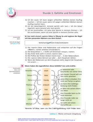 Le kt
i
o
n
1
1 Stunde 2. Gefühle und Emotionen
Stunde 2. Gefühle und Emotionen
Lektion 1. Meine vertraute Umgebung
7
3) Ich bin sauer. Ich kann wegen schlechten Wetters keinen Ausflug
machen.— Ich bin sauer, wenn ich wegen schlechten Wetters keinen
Ausflug machen kann.
4) Ich bin böse/ärgerlich. Jemand spricht sehr laut.— Ich bin böse/
ärgerlich, wenn jemand sehr laut spricht.
5) Ich bin erschrocken. Ich sehe eine Spinne in meinem Zimmer.— Ich
bin erschrocken, wenn ich eine Spinne in meinem Zimmer sehe.
b) Lies noch einmal «wenn»-Sätze in Übung 4a und ergänze die Regel
mit den passenden Wörtern aus dem Kasten.
Verb/nach/wann/am Ende/nicht/wenn
1) Die «wenn»-Sätze sind Nebensätze und antworten auf die Fragen
«Wann?», «Unter welchen Umständen?».
2) Die Konjunktion «...» heißt auf Ukrainisch «якщо», «коли».
3) Das finite Verb steht in einem «wenn»-Satz … .
4) Die Präfixe der finiten Verben trennt man … in den Nebensätzen.
5) Die «wenn»-Sätze können vor oder … dem Hauptsatz stehen.
6) Wenn der Nebensatz vor dem Hauptsatz steht, beginnt der Hauptsatz
mit einem … .
5 Wann haben die Jugendlichen diese Gefühle? Lies und erzähle.
Veronika sauer
er bekommt tolle
Geschenke von seiner Oma
Simon böse
sein bester Freund will mit
ihm nicht sprechen
Petra traurig
seine Eltern erlauben ihm
nicht auf Partys zu gehen
Thomas erstaunt
sie kann ihre Lieblings-
kleidung nicht finden
Tina froh
er fährt mit seinen Eltern
ans Meer
Sandra glücklich
ihre Freundin kann zu ihr
nicht kommen
Lukas erschrocken
ihre Freunde rufen sie
lange nicht an
Michael ärgerlich
sie sieht sich einen
Horrorfilm an
Veronika ist böse, wenn sie ihre Lieblingskleidung nicht finden kann.
Gramma k
üben
Sieh dir die Regel
auf Seite 177 an
5
Gramma k
üben und
Sprechkompetenz
entwickeln
Право для безоплатного розміщення підручника в мережі Інтернет має
Міністерство освіти і науки України http://mon.gov.ua/ та Інститут модернізації змісту освіти https://imzo.gov.ua
 