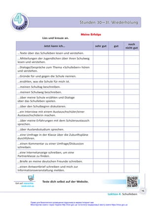 Le kt
i
o
n
4
4 Stunden 30—31. Wiederholung
Stunden 30—31. Wiederholung
Lektion 4. Schulleben
79
Meine Erfolge
Lies und kreuze an.
Jetzt kann ich… sehr gut gut
noch
nicht gut
…Texte über das Schulleben lesen und verstehen.
...Mitteilungen der Jugendlichen über ihren Schulweg
lesen und verstehen.
…Dialoge/Gespräche zum Thema «Schulleben» hören
und verstehen.
…Gründe für und gegen die Schule nennen.
…erzählen, was die Schule für mich ist.
...meinen Schultag beschreiben.
...meinen Schulweg beschreiben.
...über meine Schule erzählen und Dialoge
über das Schulleben spielen.
...über den Schulbeginn diskutieren.
…ein Interview mit einem Austauschschüler/einer
Austauschschülerin machen.
...über meine Erfahrungen mit dem Schüleraustausch
sprechen.
...über Auslandsstudium sprechen.
...eine Umfrage in der Klasse über die Zukunftspläne
durchführen.
...einen Kommentar zu einer Umfrage/Diskussion
schreiben.
…eine Internetanzeige schreiben, um eine
Partnerklasse zu finden.
…Briefe an meine deutschen Freunde schreiben.
…einen Antwortbrief schreiben und mich zur
Informationsveranstaltung melden.
Teste dich selbst auf der Website.
Geh auf: interac ve.
ranok.com.ua
Право для безоплатного розміщення підручника в мережі Інтернет має
Міністерство освіти і науки України http://mon.gov.ua/ та Інститут модернізації змісту освіти https://imzo.gov.ua
 