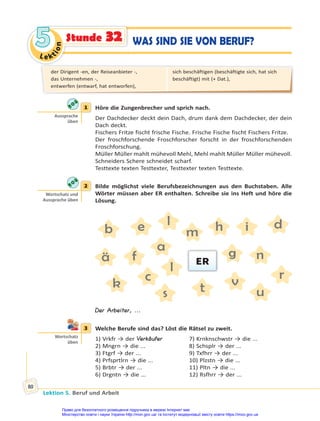 Le kt
i
o
n
5
5
Lektion 5. Beruf und Arbeit
80
WAS SIND SIE VON BERUF?
Stunde 32
1 Höre die Zungenbrecher und sprich nach.
Der Dachdecker deckt dein Dach, drum dank dem Dachdecker, der dein
Dach deckt.
Fischers Fritze fischt frische Fische. Frische Fische fischt Fischers Fritze.
Der froschforschende Froschforscher forscht in der froschforschenden
Froschforschung.
Müller Müller mahlt mühevoll Mehl, Mehl mahlt Müller Müller mühevoll.
Schneiders Schere schneidet scharf.
Testtexte texten Testtexter, Testtexter texten Testtexte.
2 Bilde möglichst viele Berufsbezeichnungen aus den Buchstaben. Alle
Wörter müssen aber ER enthalten. Schreibe sie ins Heft und höre die
Lösung.
a
k
ä
l
b
l
c
m
d
n
e
r
f
s
g
t
h
u
i
v
ER
Der Arbeiter, ...
3 Welche Berufe sind das? Löst die Rätsel zu zweit.
1) Vrkfr → der Verkäufer 7) Krnknschwstr → die ...
2) Mngrn → die ... 8) Schsplr → der ...
3) Ftgrf → der ... 9) Txfhrr → der ...
4) Prfsprtlrn → die ... 10) Plzstn → die ...
5) Brbtr → der ... 11) Pltn → die ...
6) Drgntn → die ... 12) Rsfhrr → der ...
1
Aussprache
üben
2
Wortschatz und
Aussprache üben
3
Wortschatz
üben
der Dirigent -en, der Reiseanbieter -,
das Unternehmen -,
entwerfen (entwarf, hat entworfen),
sich beschäftigen (beschäftigte sich, hat sich
beschäftigt) mit (+ Dat.),
Право для безоплатного розміщення підручника в мережі Інтернет має
Міністерство освіти і науки України http://mon.gov.ua/ та Інститут модернізації змісту освіти https://imzo.gov.ua
 