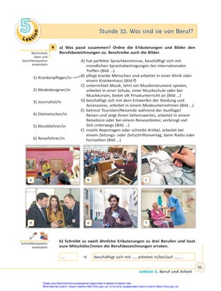Le kt
i
o
n
5
5 Stunde 32. Was sind sie von Beruf?
Stunde 32. Was sind sie von Beruf?
Lektion 5. Beruf und Arbeit
81
4 a) Was passt zusammen? Ordne die Erläuterungen und Bilder den
Berufsbezeichnungen zu. Beschreibe auch die Bilder.
1) Krankenpfleger/in
2) Modedesigner/in
3) Journalist/in
4) Dolmetscher/in
5) Musiklehrer/in
6) Reiseführer/in
A) hat perfekte Sprachkenntnisse, beschäftigt sich mit
mündlichen Sprachübertragungen bei internationalen
Treffen (Bild …)
B) pflegt kranke Menschen und arbeitet in einer Klinik oder
einem Krankenhaus (Bild f)
C) unterrichtet Musik, lehrt ein Musikinstrument spielen,
arbeitet in einer Schule, einer Musikschule oder bei
Musikkursen, bietet oft Privatunterricht an (Bild …)
D) beschäftigt sich mit dem Entwerfen der Kleidung und
Accessoires, arbeitet in einem Modeunternehmen (Bild …)
E) betreut Touristen/Reisende während der Ausflüge/
Reisen und zeigt ihnen Sehenswertes, arbeitet in einem
Reisebüro oder bei einem Reiseanbieter, verbringt viel
Zeit unterwegs (Bild …)
F) macht Reportagen oder schreibt Artikel, arbeitet bei
einem Zeitungs- oder Zeitschriftenverlag, beim Radio oder
Fernsehen (Bild …)
a
d
b
e
c
f
b) Schreibt zu zweit ähnliche Erläuterungen zu drei Berufen und lasst
eure Mitschüler/innen die Berufsbezeichnungen erraten.
… → beschäftigt sich mit ..., arbeitet in/bei/auf ..., ...
4
Wortschatz
üben und
Sprechkompetenz
entwickeln
Schreibkompetenz
entwickeln
Право для безоплатного розміщення підручника в мережі Інтернет має
Міністерство освіти і науки України http://mon.gov.ua/ та Інститут модернізації змісту освіти https://imzo.gov.ua
 