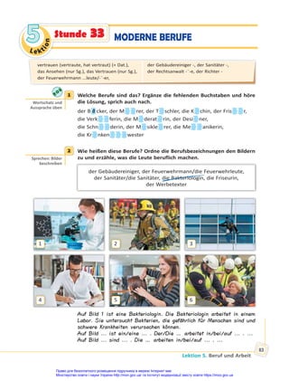 Le kt
i
o
n
5
5
Lektion 5. Beruf und Arbeit
83
MODERNE BERUFE
Stunde 33
1 Welche Berufe sind das? Ergänze die fehlenden Buchstaben und höre
die Lösung, sprich auch nach.
der B ä cker, der M rer, der T schler, die K chin, der Fris r,
die Verk ferin, die M derat rin, der Desi ner,
die Schn derin, der M sikle rer, die Me anikerin,
die Kr nken wester
2 Wie heißen diese Berufe? Ordne die Berufsbezeichnungen den Bildern
zu und erzähle, was die Leute beruflich machen.
der Gebäudereiniger, der Feuerwehrmann/die Feuerwehrleute,
der Sanitäter/die Sanitäter, die Bakteriologin, die Friseurin,
der Werbetexter
1
4
2
5
3
6
Auf Bild 1 ist eine Bakteriologin. Die Bakteriologin arbeitet in einem
Labor. Sie untersucht Bakterien, die gefährlich für Menschen sind und
schwere Krankheiten verursachen können.
Auf Bild ... ist ein/eine ... . Der/Die … arbeitet in/bei/auf ... . ...
Auf Bild ... sind ... . Die … arbeiten in/bei/auf ... . ...
1
Wortschatz und
Aussprache üben
2
Sprechen: Bilder
beschreiben
vertrauen (vertraute, hat vertraut) (+ Dat.),
das Ansehen (nur Sg.), das Vertrauen (nur Sg.),
der Feuerwehrmann ...leute/-¨-er,
der Gebäudereiniger -, der Sanitäter -,
der Rechtsanwalt -¨-e, der Richter -
Право для безоплатного розміщення підручника в мережі Інтернет має
Міністерство освіти і науки України http://mon.gov.ua/ та Інститут модернізації змісту освіти https://imzo.gov.ua
 
