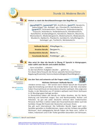 Le kt
i
o
n
5
5 Stunde 33. Moderne Berufe
Stunde 33. Moderne Berufe
Lektion 5. Beruf und Arbeit
84
3 Ordnet zu zweit die Berufsbezeichnungen den Begriffen zu.
Altenpfleger/in, Archäologe/…gin, Arzt/Ärztin, Bäcker/in, Berater/in,
Bakteriologe/…gin, Biologe/…gin, Chemiker/in, Dachdecker/in,
Designer/in, Feuerwehrmann, Fleischer/in, Gebäudereiniger/in,
Friseur/in, Historiker/in, Kinderbetreuer/in, Klimaforscher/in,
Koch/Köchin, Krankenpfleger/in, Künstler/in, Maler/in, Maurer/in,
Mechaniker/in, Mediendesigner/in, Modemacher/in, Moderator/in,
Musiker/in, Optiker/in, Physiker/in, Sanitäter/in, Schuhfertiger/in,
Soziologe/…gin, Tischler/in, Werbetexter/in
Helfende Berufe: Altenpfleger/in, ...
Kreative Berufe: Designer/in, ...
Handwerkliche Berufe: Bäcker/in, ...
Forschende Berufe: Archäologe/…gin, ...
4 Was wisst ihr über die Berufe in Übung 3? Sprecht in Kleingruppen.
Jeder wählt zwei Berufe und erzählt darüber.
... kann in/auf/bei ... arbeiten.
Zu den beruflichen Aufgaben des/der ... gehört es, ... zu ... .
Für diesen Beruf braucht die Person spezielle Kenntnisse/Talent/
Begabung/Kreativität/ Kommunikationsfähigkeit/Teamfähigkeit/... .
5 Lies den Text und antworte auf die Fragen unten.
Höchstes Vertrauen: Helfende Berufe
«Andere rennen raus.— Wir rennen rein!» Dieser Spruch der Feuerwehr
zeigt die Einstellung zum Beruf: Sie sind die Retter in der Not. Und daher
haben Feuerwehrleute ein besonderes Ansehen weltweit. Dies zeigt eine
Studie, in der Menschen aus 27 Ländern weltweit nach ihrem Vertrauen
in 32 Berufsgruppen befragt wurden.
In Deutschland haben alle Berufe ein hohes Ansehen, die für Recht,
Ordnung und Sicherheit sorgen. Das sind Rechtsanwälte, Richter und
Polizisten. So gut wie jeder Deutsche vertraut dem medizinischen
Personal. Auf Platz 1 stehen neben den Feuerwehrleuten daher auch die
Sanitäter. Knapp 96 Prozent der Deutschen vertrauen ihnen.
Das gilt auch international: Die helfenden Berufe liegen weit vorn.
Sanitäter genießen in Großbritannien, Japan und der Schweiz das größte
Vertrauen. Auch pädagogische Berufe haben die Nase vorn. Lehrer in
Indien, Indonesien und in der Türkei genießen besonders viel Vertrauen.
3
Wortschatz
üben
4
Sprechen:
Informa onen
mi eilen
5
Lesekompetenz
entwickeln
Geh auf: interac ve.
ranok.com.ua
unt
ten
n.
Право для безоплатного розміщення підручника в мережі Інтернет має
Міністерство освіти і науки України http://mon.gov.ua/ та Інститут модернізації змісту освіти https://imzo.gov.ua
 