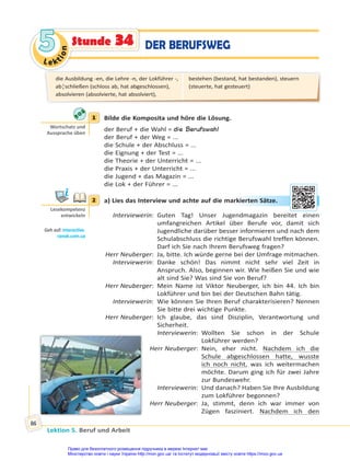 Le kt
i
o
n
5
5
Lektion 5. Beruf und Arbeit
86
Stunde 34 DER BERUFSWEG
1 Bilde die Komposita und höre die Lösung.
der Beruf + die Wahl = die Berufswahl
der Beruf + der Weg = ...
die Schule + der Abschluss = ...
die Eignung + der Test = ...
die Theorie + der Unterricht = ...
die Praxis + der Unterricht = ...
die Jugend + das Magazin = ...
die Lok + der Führer = ...
2 a) Lies das Interview und achte auf die markierten Sätze.
Interviewerin: Guten Tag! Unser Jugendmagazin bereitet einen
umfangreichen Artikel über Berufe vor, damit sich
Jugendliche darüber besser informieren und nach dem
Schulabschluss die richtige Berufswahl treffen können.
Darf ich Sie nach Ihrem Berufsweg fragen?
Herr Neuberger: Ja, bitte. Ich würde gerne bei der Umfrage mitmachen.
Interviewerin: Danke schön! Das nimmt nicht sehr viel Zeit in
Anspruch. Also, beginnen wir. Wie heißen Sie und wie
alt sind Sie? Was sind Sie von Beruf?
Herr Neuberger: Mein Name ist Viktor Neuberger, ich bin 44. Ich bin
Lokführer und bin bei der Deutschen Bahn tätig.
Interviewerin: Wie können Sie Ihren Beruf charakterisieren? Nennen
Sie bitte drei wichtige Punkte.
Herr Neuberger: Ich glaube, das sind Disziplin, Verantwortung und
Sicherheit.
Interviewerin: Wollten Sie schon in der Schule
Lokführer werden?
Herr Neuberger: Nein, eher nicht. Nachdem ich die
Schule abgeschlossen hatte, wusste
ich noch nicht, was ich weitermachen
möchte. Darum ging ich für zwei Jahre
zur Bundeswehr.
Interviewerin: Und danach? Haben Sie Ihre Ausbildung
zum Lokführer begonnen?
Herr Neuberger: Ja, stimmt, denn ich war immer von
Zügen fasziniert. Nachdem ich den
1
Wortschatz und
Aussprache üben
2
Lesekompetenz
entwickeln
Geh auf: interac ve.
ranok.com.ua
rkie
erte
en S
Sät
tze.
.
die Ausbildung -en, die Lehre -n, der Lokführer -,
ab¦schließen (schloss ab, hat abgeschlossen),
absolvieren (absolvierte, hat absolviert),
bestehen (bestand, hat bestanden), steuern
(steuerte, hat gesteuert)
Право для безоплатного розміщення підручника в мережі Інтернет має
Міністерство освіти і науки України http://mon.gov.ua/ та Інститут модернізації змісту освіти https://imzo.gov.ua
 