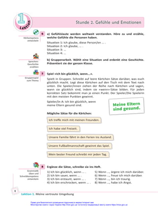 Le kt
i
o
n
1
1 Stunde 2. Gefühle und Emotionen
Stunde 2. Gefühle und Emotionen
Lektion 1. Meine vertraute Umgebung
8
6 a) Gefühlslaute werden weltweit verstanden. Höre zu und erzähle,
welche Gefühle die Personen haben.
Situation 1: Ich glaube, diese Person/en … .
Situation 2: Ich glaube, … .
Situation 3: …
Situation 4: …
b) Gruppenarbeit. Wählt eine Situation und erdenkt eine Geschichte.
Präsentiert sie der ganzen Klasse.
7 Spiel «Ich bin glücklich, wenn...».
Spielt in Gruppen. Schreibt auf leere Kärtchen Sätze darüber, was euch
glücklich macht. Legt diese Kärtchen auf den Tisch mit dem Text nach
unten. Die Spieler/innen ziehen der Reihe nach Kärtchen und sagen,
wann sie glücklich sind, indem sie «wenn»-Sätze bilden. Für jeden
korrekten Satz bekommt man je einen Punkt. Der Spieler/Die Spielerin
mit den meisten Punkten gewinnt.
Spieler/in A: Ich bin glücklich, wenn
meine Eltern gesund sind.
Mögliche Sätze für die Kärtchen:
Ich treffe mich mit meinen Freunden.
Ich habe viel Freizeit.
Unsere Familie fährt in den Ferien ins Ausland.
Unsere Fußballmannschaft gewinnt das Spiel.
Mein bester Freund schreibt mir jeden Tag.
8 Ergänze die Sätze, schreibe sie ins Heft.
1) Ich bin glücklich, wenn … . 5) Wenn …, ärgere ich mich darüber.
2) Ich bin sauer, wenn … . 6) Wenn …, freue ich mich darüber.
3) Ich bin erstaunt, wenn … . 7) Wenn …, bin ich traurig.
4) Ich bin erschrocken, wenn … . 8) Wenn …, habe ich Angst.
6
Hörkompetenz
entwickeln
Sprechen:
Geschichte
erzählen
7
Gruppenspiel
zum Thema
Meine Eltern
sind gesund.
8
Gramma k
üben und
Schreibkompetenz
entwickeln
Право для безоплатного розміщення підручника в мережі Інтернет має
Міністерство освіти і науки України http://mon.gov.ua/ та Інститут модернізації змісту освіти https://imzo.gov.ua
 