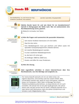 Le kt
i
o
n
5
5
Lektion 5. Beruf und Arbeit
89
Stunde 35 BERUFSWÜNSCHE
1 Welche Berufe kennt ihr und wie könnt ihr sie charakterisieren?
Sprecht in Kleingruppen der Reihe nach. Wer als Letzter/Letzte eine
Berufsbezeichnung nennt, gewinnt.
A: Maler/in ist kreativ, hat Talent.
B: …
2 a) Höre die Fragen und nummeriere die passenden Antworten.
Seit meiner Kindheit interessiere ich mich dafür.
Zwei bis drei Jahre.
Eine Modedesignerin muss gut zeichnen und nähen sowie mit
speziellen Computerprogrammen arbeiten können.
1 Ich möchte Modedesignerin werden.
In einer staatlichen Modedesignschule.
Ja, das kann ich schon gut.
Als Anfänger 1800 bis 2500 Euro.
Kreativ und offen für neue Tendenzen.
b) Höre die Lösung.
3 Zwei Jugendliche schreiben in einem Internet-Forum über ihre
Berufswünsche. Lies ihre Beiträge und vergleiche sie.
Livio, 13
Userprofil
14.12 2018 11.37
Für meine Zukunft wünsche ich mir vor allem eines: ein
eigenes Häuschen, eine Familie und eine sichere Arbeit. Was
ich beruflich machen will, weiß ich noch nicht genau, vielleicht
etwas mit Computern. Mein Vater ist Manager bei einem
Telekommunikationsunternehmen, so etwas könnte ich mir auch
vorstellen. Die Schule hat mir bis jetzt Spaß gemacht, die Lehrer
waren nett und das Lernen fiel mir leicht. Vielleicht wechsle ich in
zwei Jahren aufs Gymnasium, denn da stehen Schülerinnen und
Schülern mehr Möglichkeiten offen.
1
Wortschatz
üben
2
Wortschatz üben
und Hörkompetenz
entwickeln
Hörkompetenz
entwickeln
3
Lesekompetenz
entwickeln
die Hotelfachfrau -en, die Armut (nur Sg.),
verdienen (verdiente, hat verdient),
spenden (spendete, hat gespendet)
Право для безоплатного розміщення підручника в мережі Інтернет має
Міністерство освіти і науки України http://mon.gov.ua/ та Інститут модернізації змісту освіти https://imzo.gov.ua
 