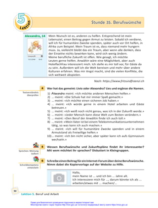 Le kt
i
o
n
5
5 Stunde 35. Berufswünsche
Stunde 35. Berufswünsche
Lektion 5. Beruf und Arbeit
90
Alexandra, 14
Userprofil
15.12 2018 19.10
Mein Wunsch ist es, anderen zu helfen. Entsprechend ist mein
Lebensziel, einen Beitrag gegen Armut zu leisten. Sobald ich verdiene,
will ich für humanitäre Zwecke spenden, später auch vor Ort helfen, in
Afrika zum Beispiel. Mein Traum ist es, dass niemand mehr hungern
muss. Ja, vielleicht bleibt das ein Traum, aber wenn alle denken, dass
der Einzelne nichts bewirken kann, wird sich wenig ändern.
Meine berufliche Zukunft ist offen. Wie gesagt, ich möchte
Leuten gerne helfen. Anwältin wäre eine Möglichkeit, aber auch
Hotelfachfrau interessiert mich. Ich stelle es mir toll vor, für Gäste da
zu sein. Außerdem will ich die Welt bereisen und mehr über andere
Kulturen erfahren. Was mir Angst macht, sind die vielen Konflikte, die
sich weltweit abspielen.
Nach: https://www.fritzundfraenzi.ch
4 Wer hat das gemeint: Livio oder Alexandra? Lies und ergänze die Namen.
1) Alexandra meint: «Ich möchte anderen Menschen helfen.»
2) … meint: «Die Schule hat mir immer Spaß gemacht.»
3) … meint: «Ich möchte einen sicheren Job haben.»
4) … meint: «Ich würde gerne in einem Hotel arbeiten und Gäste
betreuen.»
5) … meint: «Ich weiß noch nicht genau, was ich in der Zukunft werde.»
6) … meint: «Jeder Mensch kann diese Welt zum Besten verändern.»
7) … meint: «Den Beruf der Anwältin finde ich auch toll.»
8) … meint: «Mein Vater ist bei einem Telekommunikationsunternehmen
tätig, so was kann ich auch machen.»
9) … meint: «Ich will für humanitäre Zwecke spenden und in einem
Armutsland als Freiwillige helfen.»
10)… meint: «Ich bin nicht sicher, aber später kann ich aufs Gymnasium
wechseln.»
5 Wessen Berufswünsche und Zukunftspläne findet ihr interessanter?
Mit wem möchtet ihr sprechen? Diskutiert in Kleingruppen.
6 SchreibeeinenBeitragfüreinInternet-ForumüberdeineBerufswünsche.
Nimm dabei die Kopiervorlage auf der Website zu Hilfe.
Hallo,
mein Name ist ... und ich bin ... Jahre alt.
Ich interessiere mich für …, darum könnte ich als ...
arbeiten/etwas mit ... machen/...
4
Textverständnis
überprüfen
5
Sprechen: Meinung
äußern
6
Schreibkompetenz
entwickeln
Право для безоплатного розміщення підручника в мережі Інтернет має
Міністерство освіти і науки України http://mon.gov.ua/ та Інститут модернізації змісту освіти https://imzo.gov.ua
 
