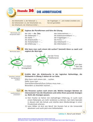 Le kt
i
o
n
5
5
Lektion 5. Beruf und Arbeit
91
Stunde 36 DIE ARBEITSSUCHE
1 Ergänze die Pluralformen und höre die Lösung.
der Job –– die Jobs das Unternehmen –– ...
der Nebenjob –– ... die Arbeitsvermittlerin –– ...
die Stelle –– ... der Fragebogen –– ...
die Arbeitsstelle –– ... die Firma –– ...
die Teilzeitarbeit –– ... das Arbeitsamt –– ...
die Erfahrung –– ... die Information –– ...
2 Wie kann man nach einem Job suchen? Sammelt Ideen zu zweit und
ergänzt die Wort-Igel.
Wo
suchen?
in einem
Anzeigeblatt
Was
machen?
mit der Firma
telefonieren
Worauf
achten?
sich über
den Job
informieren
3 Erzähle über die Arbeitssuche in der logischen Reihenfolge, die
Stichworte in Übung 2 stehen dir zur Seite.
Man kann nach einem Job ... suchen.
Dafür muss man ... .
Zuerst/Dann/Danach/Zum Schluss muss man ... .
Besonders zu beachten ist/sind ... .
4 Die Personen suchen nach einem Job. Welche Anzeigen könnten sie
interessieren? Lies die Situationen und ordne ihnen passende Anzeigen
zu. Nicht alle Anzeigen passen.
1) Herr Fischer ist Fahrer mit mehrjähriger Erfahrung. Er sucht nach
einem Nebenjob, um mehr verdienen zu können. Sein Sohn beendet
in diesem Jahr die Schule und möchte dann Mediendesign in einer
Privatschule erlernen.
2) Leon Völker ist Arzt von Beruf. Vor Kurzem hat er die Universität
absolviert und sucht jetzt eine Vollzeitarbeit.
1
Wortschatz und
Aussprache üben
2
Wortschatz üben
3
Sprechen: anhand
der S chworte
erzählen
4
Lesekompetenz
entwickeln
die Arbeitsstelle -n, der Nebenjob -s,
die Vollzeitarbeit -en, die Teilzeitarbeit -en,
das Arbeitsamt, der Arbeitsvermittler -,
der Fragebogen -/-¨, sich melden (meldete sich,
hat sich gemeldet)
Право для безоплатного розміщення підручника в мережі Інтернет має
Міністерство освіти і науки України http://mon.gov.ua/ та Інститут модернізації змісту освіти https://imzo.gov.ua
 