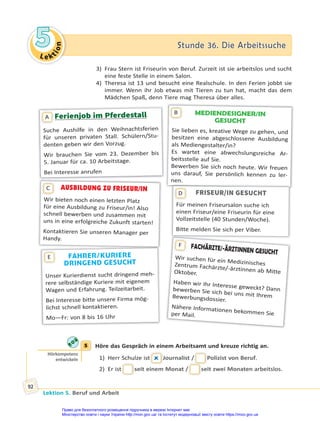 Le kt
i
o
n
5
5 Stunde 36. Die Arbeitssuche
Stunde 36. Die Arbeitssuche
Lektion 5. Beruf und Arbeit
92
3) Frau Stern ist Friseurin von Beruf. Zurzeit ist sie arbeitslos und sucht
eine feste Stelle in einem Salon.
4) Theresa ist 13 und besucht eine Realschule. In den Ferien jobbt sie
immer. Wenn ihr Job etwas mit Tieren zu tun hat, macht das dem
Mädchen Spaß, denn Tiere mag Theresa über alles.
MEDIENDESIGNER/IN
GESUCHT
Sie lieben es, kreative Wege zu gehen, und
besitzen eine abgeschlossene Ausbildung
als Mediengestalter/in?
Es wartet eine abwechslungsreiche Ar-
beitsstelle auf Sie.
Bewerben Sie sich noch heute. Wir freuen
uns darauf, Sie persönlich kennen zu ler-
nen.
B
Ferienjob im Pferdestall
Suche Aushilfe in den Weihnachtsferien
für unseren privaten Stall. Schülern/Stu-
denten geben wir den Vorzug.
Wir brauchen Sie vom 23. Dezember bis
5. Januar für ca. 10 Arbeitstage.
Bei Interesse anrufen
A
AUSBILDUNG ZU FRISEUR/IN
Wir bieten noch einen letzten Platz
für eine Ausbildung zu Friseur/in! Also
schnell bewerben und zusammen mit
uns in eine erfolgreiche Zukunft starten!
Kontaktieren Sie unseren Manager per
Handy.
C
FAHRER/KURIERE
DRINGEND GESUCHT
Unser Kurierdienst sucht dringend meh-
rere selbständige Kuriere mit eigenem
Wagen und Erfahrung. Teilzeitarbeit.
Bei Interesse bitte unsere Firma mög-
lichst schnell kontaktieren.
Mo—Fr: von 8 bis 16 Uhr
E
FACHÄRZTE/-ÄRZTINNEN GESUCHT
Wir suchen für ein Medizinisches
Zentrum Fachärzte/-ärztinnen ab Mitte
Oktober.
Haben wir Ihr Interesse geweckt? Dann
bewerben Sie sich bei uns mit Ihrem
Bewerbungsdossier.
Nähere Informationen bekommen Sie
per Mail.
F
FRISEUR/IN GESUCHT
Für meinen Friseursalon suche ich
einen Friseur/eine Friseurin für eine
Vollzeitstelle (40 Stunden/Woche).
Bitte melden Sie sich per Viber.
D
5 Höre das Gespräch in einem Arbeitsamt und kreuze richtig an.
1) Herr Schulze ist
t  Journalist /
/ Polizist von Beruf.
2) Er ist
t seit einem Monat /
/ seit zwei Monaten arbeitslos.
5
Hörkompetenz
entwickeln
Право для безоплатного розміщення підручника в мережі Інтернет має
Міністерство освіти і науки України http://mon.gov.ua/ та Інститут модернізації змісту освіти https://imzo.gov.ua
 