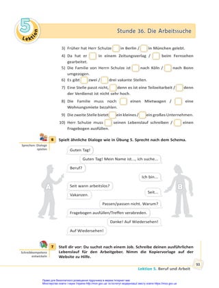 Le kt
i
o
n
5
5 Stunde 36. Die Arbeitssuche
Stunde 36. Die Arbeitssuche
Lektion 5. Beruf und Arbeit
93
3) Früher hat Herr Schulze in Berlin /
/ in München gelebt.
4) Da hat er in einem Zeitungsverlag / beim Fernsehen
gearbeitet.
5) Die Familie von Herrn Schulze ist nach Köln / nach Bonn
umgezogen.
6) Es gibt
g
t zwei /
/ drei vakante Stellen.
7) Eine Stelle passt nicht,
, denn es ist eine Teilzeitarbeit /
/ denn
der Verdienst ist nicht sehr hoch.
8) Die Familie muss noch einen Mietwagen / eine
Wohnungsmiete bezahlen.
9) Die zweite Stelle bietet
t ein kleines /
/ ein großes Unternehmen.
10) Herr Schulze muss seinen Lebenslauf schreiben / einen
Fragebogen ausfüllen.
6 Spielt ähnliche Dialoge wie in Übung 5. Sprecht nach dem Schema.
Guten Tag!
Beruf?
Seit wann arbeitslos?
Vakanzen.
Fragebogen ausfüllen/Treffen verabreden.
Auf Wiedersehen!
Guten Tag! Mein Name ist..., ich suche...
Ich bin...
Seit...
Passen/passen nicht. Warum?
Danke! Auf Wiedersehen!
A
A B
B
7 Stell dir vor: Du suchst nach einem Job. Schreibe deinen ausführlichen
Lebenslauf für den Arbeitgeber. Nimm die Kopiervorlage auf der
Website zu Hilfe.
6
Sprechen: Dialoge
spielen
7
Schreibkompetenz
entwickeln
Право для безоплатного розміщення підручника в мережі Інтернет має
Міністерство освіти і науки України http://mon.gov.ua/ та Інститут модернізації змісту освіти https://imzo.gov.ua
 