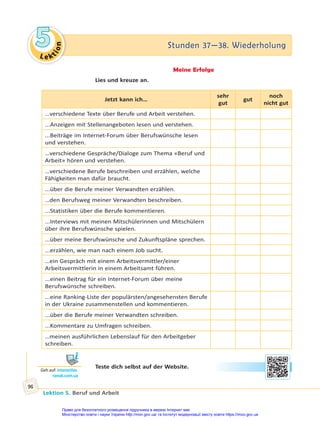 Le kt
i
o
n
5
5 Stunden 37—38. Wiederholung
Stunden 37—38. Wiederholung
Lektion 5. Beruf und Arbeit
96
Meine Erfolge
Lies und kreuze an.
Jetzt kann ich…
sehr
gut
gut
noch
nicht gut
…verschiedene Texte über Berufe und Arbeit verstehen.
...Anzeigen mit Stellenangeboten lesen und verstehen.
...Beiträge im Internet-Forum über Berufswünsche lesen
und verstehen.
…verschiedene Gespräche/Dialoge zum Thema «Beruf und
Arbeit» hören und verstehen.
…verschiedene Berufe beschreiben und erzählen, welche
Fähigkeiten man dafür braucht.
...über die Berufe meiner Verwandten erzählen.
…den Berufsweg meiner Verwandten beschreiben.
...Statistiken über die Berufe kommentieren.
...Interviews mit meinen Mitschülerinnen und Mitschülern
über ihre Berufswünsche spielen.
...über meine Berufswünsche und Zukunftspläne sprechen.
...erzählen, wie man nach einem Job sucht.
…ein Gespräch mit einem Arbeitsvermittler/einer
Arbeitsvermittlerin in einem Arbeitsamt führen.
...einen Beitrag für ein Internet-Forum über meine
Berufswünsche schreiben.
...eine Ranking-Liste der populärsten/angesehensten Berufe
in der Ukraine zusammenstellen und kommentieren.
...über die Berufe meiner Verwandten schreiben.
...Kommentare zu Umfragen schreiben.
…meinen ausführlichen Lebenslauf für den Arbeitgeber
schreiben.
Teste dich selbst auf der Website.
Geh auf: interac ve.
ranok.com.ua
Право для безоплатного розміщення підручника в мережі Інтернет має
Міністерство освіти і науки України http://mon.gov.ua/ та Інститут модернізації змісту освіти https://imzo.gov.ua
 