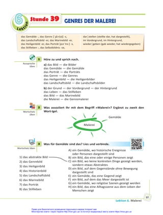 Le kt
i
o
n
6
6
Lektion 6. Malerei
97
Stunde 39 GENRES DER MALEREI
1 Höre zu und sprich nach.
a) das Bild — die Bilder
das Gemälde — die Gemälde
das Porträt — die Porträts
das Genre — die Genres
das Heiligenbild — die Heiligenbilder
das Landschaftsbild — die Landschaftsbilder
b) der Grund — der Vordergrund — der Hintergrund
das Leben — das Stillleben
das Bild — das Marinebild
die Malerei — die Genremalerei
2 Was assoziiert ihr mit dem Begriff «Malerei»? Ergänzt zu zweit den
Wort-Igel.
Malerei
Gemälde
3 Was für Gemälde sind das? Lies und verbinde.
1) das abstrakte Bild
2) das Genrebild
3) das Heiligenbild
4) das Historienbild
5) das Landschaftsbild
6) das Marinebild
7) das Porträt
8) das Stillleben
A) ein Gemälde, wo historische Ereignisse
oder Personen dargestellt sind
B) ein Bild, das eine oder einige Personen zeigt
C) ein Bild, wo keine konkreten Dinge gezeigt werden,
sondern etwas Abstraktes
D) ein Bild, auf dem Gegenstände ohne Bewegung
dargestellt sind
E) ein Gemälde, das eine Gegend zeigt
F) ein Bild, auf dem das Meer dargestellt ist
G) ein Gemälde, wo religiöse Szenen gezeigt werden
H) ein Bild, das eine Alltagsszene aus dem Leben der
Menschen zeigt
1
Aussprache
üben
2
Wortschatz
üben
3
Wortschatz üben
nde
e.
das Gemälde -, das Genre [ˈʒã:r(ə)] -s,
das Landschaftsbild -er, das Marinebild -er,
das Heiligenbild -er, das Porträt [pɔrˈtrɛ:] -s,
das Stillleben -, das Selbstbildnis -se,
dar¦stellen (stellte dar, hat dargestellt),
im Vordergrund, im Hintergrund,
wieder¦geben (gab wieder, hat wiedergegeben)
Право для безоплатного розміщення підручника в мережі Інтернет має
Міністерство освіти і науки України http://mon.gov.ua/ та Інститут модернізації змісту освіти https://imzo.gov.ua
 