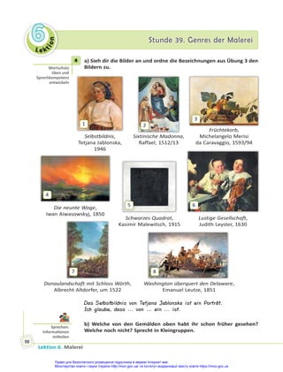 Le kt
i
o
n
6
6 Stunde 39. Genres der Malerei
Stunde 39. Genres der Malerei
Lektion 6. Malerei
98
4 a) Sieh dir die Bilder an und ordne die Bezeichnungen aus Übung 3 den
Bildern zu.
1
Selbstbildnis,
Tetjana Jablonska,
1946
Die neunte Woge,
Iwan Aiwasowskyj, 1850
Donaulandschaft mit Schloss Wörth,
Albrecht Altdorfer, um 1522
Washington überquert den Delaware,
Emanuel Leutze, 1851
Schwarzes Quadrat,
Kasimir Malewitsch, 1915
Lustige Gesellschaft,
Judith Leyster, 1630
Sixtinische Madonna,
Raffael, 1512/13
2
Früchtekorb,
Michelangelo Merisi
da Caravaggio, 1593/94
3
4
5 6
7 8
Das Selbstbildnis von Tetjana Jablonska ist ein Porträt.
Ich glaube, dass ... von ... ein ... ist.
b) Welche von den Gemälden oben habt ihr schon früher gesehen?
Welche noch nicht? Sprecht in Kleingruppen.
4
Wortschatz
üben und
Sprechkompetenz
entwickeln
Sprechen:
Informa onen
mi eilen
Право для безоплатного розміщення підручника в мережі Інтернет має
Міністерство освіти і науки України http://mon.gov.ua/ та Інститут модернізації змісту освіти https://imzo.gov.ua
 