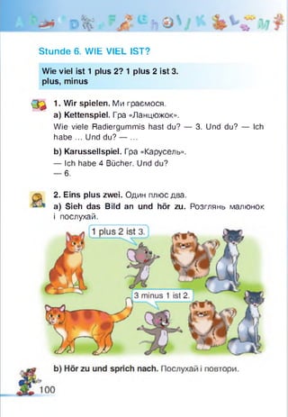 Stunde 6. WIE VIEL IST?
Wie viel ist 1 plus 2? 1 plus 2 ist 3.
plus, minus
( ф 1. Wir spielen. Ми граємося.
a) Kettenspiel. Гpa «Ланцюжок».
Wie viele Radiergummis hast du? — 3. Und du? — Ich
habe ... Und du? — ...
b) Karussellspiel. Гра «Карусель».
— Ich habe 4 Bücher. Und du?
— 6.
2. Eins plus zwei. Один плюс два.
a) Sieh das Bild an und hör zu. Розглянь малюнок
і послухай.
 