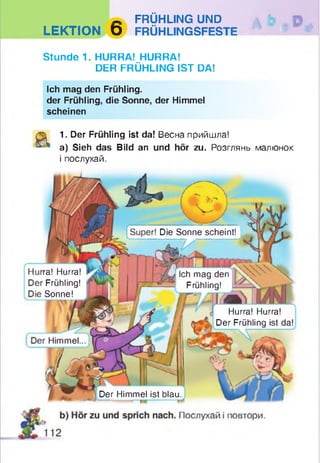 - FRÜHLING UND
LEKTION D FRÜHLINGSFESTE
Stunde 1. HURRA! HURRA!
DER FRÜHLING IST DA!
Ich mag den Frühling.
der Frühling, die Sonne, der Himmel
scheinen
1. Der Frühling ist da! Весна прийшла!
a) Sieh das Bild an und hör zu. Розглянь малюнок
і послухай.
Die Sonne scheint!
ra! Hurra!
Frühling!
Sonne!
Ich mag den
Frühling!
Hurra! Hurra!
Der Frühling ist da!
Himmel
Der Himmel ist blau
 