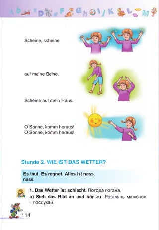 Scheine, scheine
auf meine Beine.
Scheine auf mein Haus.
O Sonne, komm heraus!
O Sonne, komm heraus!
Stunde 2. WIE IST DAS WETTER?
Es taut. Es regnet. Alles ist nass,
nass
1. Das Wetter ist schlecht. Погода погана.
a) Sieh das Bild an und hör zu. Розглянь малюнок
і послухай.
114
 