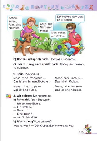 Der Krokus ist violett.
b) Hör zu und sprich nach. Послухай і повтори.
c) Hör zu, zeig und sprich nach. Послухай, покажи
та повтори.
2. Reim. Римування.
Das ist ein Schneeglöckchen. Das ist ein Krokus.
3. Wir spielen. Ми граємося.
a) Ratespiel. Гра «Відгадай».
— Ich bin eine Blume.
— Ein Krokus?
— Nein.
— Eine Tulpe?
— Ja. Du bist dran.
b) Was ist weg? Що зникло?
Was ist weg? — Der Krokus./Der Krokus ist weg.
Mene, mine, möckchen — Mene, mine, mopus —
Mene, mine, mulpe —
Das ist eine Tulpe.
Mene, mine, misse —
Das ist eine Narzisse.
 