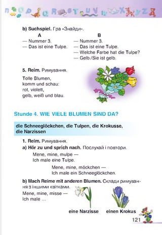 b) Suchspiel. Гра «Знайди»
А
Nummer 3.
Das ist eine Tulpe.
5. Reim. Римування.
Tolle Blumen,
komm und schau:
rot, violett,
gelb, weiß und blau.
В
Nummer 3.
Das ist eine Tulpe.
Welche Farbe hat die Tulpe?
Gelb./Sie ist gelb.
Stunde 4. WIE VIELE BLUMEN SIND DA?
die Schneeglöckchen, die Tulpen, die Krokusse,
die Narzissen
1. Reim. Римування.
a) Hör zu und sprich nach. Послухай і повтори.
Mene, mine, mulpe —
Ich male eine Tulpe.
Mene, mine, möckchen —
Ich male ein Schneeglöckchen.
b) Mach Reime mit anderen Blumen. Склади римуван­
ня з іншими квітками.
Mene, mine, misse —
Ich male ...
eine Narzisse einen Krokus
 