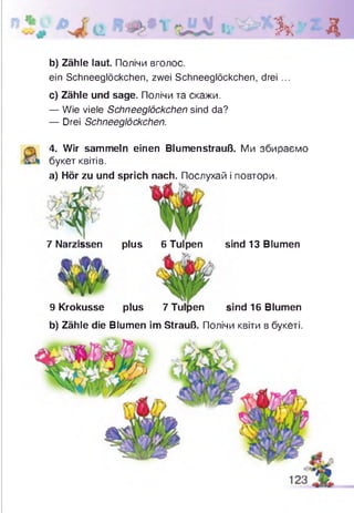 Зк Д
b) Zähle laut. Полічи вголос.
ein Schneeglöckchen, zwei Schneeglöckchen, drei ...
c) Zähle und sage. Полічи та скажи.
— Wie viele Schneeglöckchen sind da?
— Drei Schneeglöckchen.
4. Wir sammeln einen Blumenstrauß. Ми збираємо
букет квітів.
а) Hör zu und sprich nach. Послухай і повтори.
7 Narzissen plus 6 Tulpen
]»
sind 13 Blumen
9 Krokusse plus 7 Tulpen sind 16 Blumen
b) Zähle die Blumen im Strauß. Полічи квіти в букеті.
 