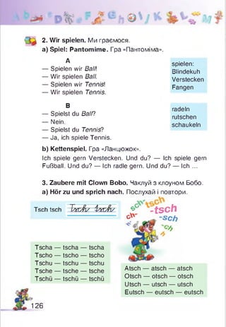 2- Wir spielen. Ми граємося.
а) Spiel: Pantomime. Гра «Пантоміма».
А spielen:
Blindekuh
Verstecken
Fangen
— Spielen wir Ball
— Wir spielen Ball.
— Spielen wir Tennis!
— Wir spielen Tennis.
В
radeln
rutschen
schaukeln
— Spielst du Ball?
— Nein.
— Spielst du Tennis?
— Ja, ich spiele Tennis.
b) Kettenspiel. Гра «Ланцюжок».
Ich spiele gern Verstecken. Und du? — Ich spiele gern
Fußball. Und du? — Ich radle gern. Und du? — Ich ...
3. Zaubere mit Clown Bobo. Чаклуй з клоуном Бобо.
а) Hör zu und sprich nach. Послухай і повтори.
Tschtsch TkcAs i'w rJb' & -tsch
g" 4C h
-6
Tscha — tscha — tscha
Tscho — tscho — tscho
Tschu — tschu — tschu
Tsche — tsche — tsche
Tschü — tschü — tschü
Atsch — atsch — atsch
Otsch — otsch — otsch
Utsch — utsch — utsch
126
Eutsch — eutsch — eutsch
 