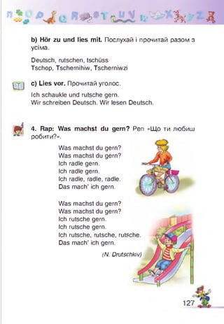 Зк Д
b) Hör zu und lies mit. Послухай і прочитай разом з
усіма.
Deutsch, rutschen, tschüss
Tschop, Tschernihiw, Tscherniwzi
q j c) Lies vor. Прочитай уголос.
Ich schaukle und rutsche gern.
Wirschreiben Deutsch. Wir lesen Deutsch.
S t
4. Rap: Was machst du gern?
робити?».
Was machst du gern?
Was machst du gern?
Ich radle gern.
Ich radle gern.
Ich radle, radle, radle.
Das mach’ ich gern.
Was machst du gern?
Was machst du gern?
Ich rutsche gern.
Ich rutsche gern.
Ich rutsche, rutsche, rutsche.
Das mach’ ich gern.
(N. Drutschkiv)
Pen «Що ти любиш
 