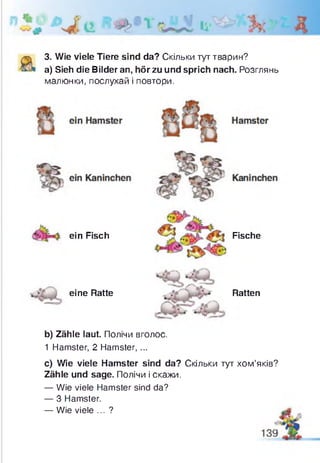 3. Wie viele Tiere sind da? Скільки тут тварин?
a) Sieh die Bilder an, hör zu und sprich nach. Розглянь
малюнки, послухай і повтори.
ein Fisch
eine Ratte
Fische
Ratten
b) Zähle laut. Полічи вголос.
1 Hamster, 2 Hamster, ...
c) Wie viele Hamster sind da? Скільки тут хом’яків?
Zähle und sage. Полічи і скажи.
— Wie viele Hamster sind da?
— 3 Hamster.
— Wie viele ... ?
 