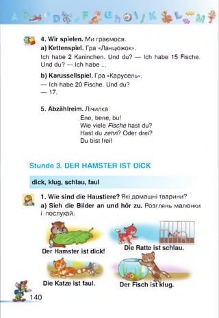 (3 ^ 4. Wir spielen. Ми граємося.
a) Kettenspiel. Гра «Ланцюжок».
Ich habe 2 Kaninchen. Und du? — Ich habe 15 Fische.
Und du? — Ich habe ...
b) Karussellspiel. Гра «Карусель».
— Ich habe 20 Fische. Und du?
— 17.
5. Abzählreim. Лічилка.
Ene, bene, bu!
Wie viele Fische hast du?
Hast du zehn? Oder drei?
Du bist frei!
Stunde 3. DER HAMSTER IST DICK
dick, klug, schlau, faul
1. Wie sind die Haustiere? Які домашні тварини?
a) Sieh die Bilder an und hör zu. Розглянь малюнки
і послухай.
Der Hamster ist dick!
Die Katze ist faul. Der Fisch ist klug
140
 