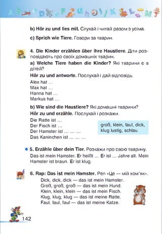 h * o %
b) Hör zu und lies mit. Слухай і читай разом з усіма.
c) Sprich wie Tiere. Говори за тварин.
4. Die Kinder erzählen über ihre Haustiere. Дти роз­
повідають про своїх домашніх тварин.
a) Welche Tiere haben die Kinder? Які тварини є в
дітей?
Hör zu und antworte. Послухай і дай відповідь.
Alex hat ...
Max hat ...
Hanna hat...
Markus hat...
b) Wie sind die Haustiere? Які домашні тварини?
Hör zu und erzähle. Послухай і розкажи.
Die Ratte ist ...
Der Fisch ist ...
Der Hamster is t...
Das Kaninchen ist
groß, klein, faul, dick,
klug lustig, schlau
Ф5. Erzähle über dein Tier. Розкажи про свою тварину.
Das ist mein Hamster. Er heißt... Er is t... Jahre alt. Mein
Hamster ist braun. Er ist klug.
Rap: Das ist mein Hamster. Pen «Це — мій хом’як».
Dick, dick, dick — das ist mein Hamster.
Groß, groß, groß — das ist mein Hund.
Klein, klein, klein — das ist mein Fisch.
Klug, klug, klug — das ist meine Ratte.
Faul, faul, faul — das ist meine Katze.
142
 