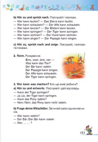 b) Hör zu und sprich nach. Послухай і повтори.
— Wer kann laufen? — Das Zebra kann laufen.
— Wer kann schaukeln? — Der Affe kann schaukeln.
— Wer kann tanzen? — Der Elefant kann tanzen.
— Wer kann springen? — Der Tiger kann springen.
— Wer kann rechnen? — Der Hund kann rechnen.
— Wer kann singen? — Der Papagei kann singen.
c) Hör zu, sprich nach und zeige. Послухай, повтори
та покажи.
2. Reim. Римування.
Eins, zwei, drei, vier —
Was kann das Tier?
Der Bär kann radeln.
Der Papagei kann singen
Der Affe kann schaukeln.
Der Tiger kann springen.
3. Wer kann was machen? Хто що вміє робити?
a) Hör zu und antworte. Послухай і дай відповідь.
— Kann der Tiger springen?
— Ja./Ja, der Tiger kann springen.
— Kann das Pony radeln?
— Nein./Nein, das Pony kann nicht radeln.
b) Frage deine Mitschüler. Запитай своїх однокласни­
ків.
— Wer kann radeln?
— Der Bär./Der Bär kann radeln.
— W er....... ?
151
 