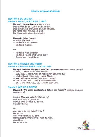 ТЕКС ТИ Д Л Я А УД ІЮ ВАН Н Я
LEKTION 1. DU UND ICH
Stunde 1. HALLO, ALEX! HALLO, MAX!
Übung 1. Unsere Freunde. Наші друзі.
Das ist Max. Er ist 7 Jahre alt. Er ist brav.
Das ist Alex. Sie ist 9 Jahre alt. Alex ist lustig.
Die Katze heißt Kitti. Sie ist groß.
Die Maus heißt Micki. Sie ist klein.
Übung 2. Hallo! Привіт!
— Hallo! Wie heißt du?
— Ich heiße Max. Und du?
— Ich heiße Markus.
***
— Ich heiße Alex. Und du?
— Ich heiße Hanna. Und wer ist das?
— Das ist mein Hund Hans.
LEKTION 2. FREIZEIT UND HOBBY
Stunde 3. ICH HABE EINEN DINO. UND DU?
Übung 4. Welches Bild passt zum Text? Який малюнок відповідає тексту?
— Miau, ... Hallo, Hans! Was hast du?
— Wau, wau ... Hallo, Kitti! Ich habe einen Ball. Und du?
— Und ich habe, miau, miau ... eine Maus.
— Wie heißt deine Maus? Wau, wau ... Micki?
— Nein, miau, miau ... Meine Maus heißt Mimi.
— Oh! Meine Mutti, wau, wau ... heißtauch Mimi.
Stunde 5. WIE VIELE DINOS?
Übung 3. Wie viele Spielsachen haben die Kinder? Скільки іграшок
мають діти?
Markus: Max, wie viele Schiffe hast du?
Max: Acht. Und du, Markus?
Markus: Und ich habe 10 Schiffe.
Max: Oh! Prima!
Alex: Anna, ist das dein Roboter?
Hanna: Ja.
Alex: Wie viele hast du denn?
Hanna: Sechs. Und wie viele hast du, Alex?
Alex: Drei.
Hanna: Ach so!
159
 