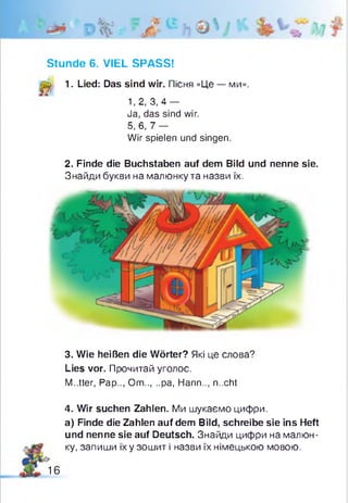 Stunde 6. VIEL SPASS!
p 1. Lied: Das sind wir. Пісня «Це — ми».
1,2, 3 , 4 -
Ja, das sind wir.
5,6, 7 -
Wir spielen und singen.
2. Finde die Buchstaben auf dem Bild und nenne sie.
Знайди букви на малюнку та назви їх.
3. Wie heißen die Wörter? Які це слова?
Lies vor. Прочитай уголос.
M..tter, Pap.., Om.....pa, Hann.., n..cht
4. Wir suchen Zahlen. Ми шукаємо цифри.
a) Finde die Zahlen auf dem Bild, schreibe sie ins Heft
und nenne sie auf Deutsch. Знайди цифри на малюн­
ку, запиши їх у зошит і назви їх німецькою мовою.
16
 