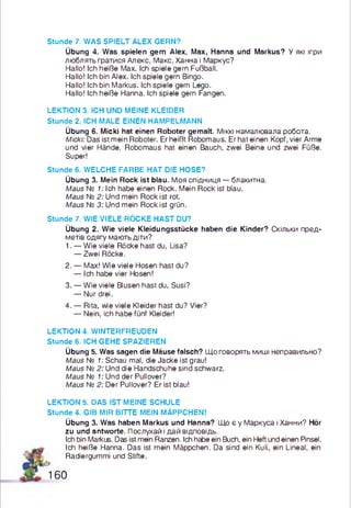 Stunde 7. WAS SPIELT ALEX GERN?
Übung 4. Was spielen gern Alex, Max, Hanna und Markus? У які ігри
люблять гратися Алекс, Макс, Ханна і Маркус?
Hallo! Ich heiße Max. Ich spiele gern Fußball.
Hallo! Ich bin Alex. Ich spiele gern Bingo.
Hallo! Ich bin Markus. Ich spiele gern Lego.
Hallo! Ich heiße Hanna. Ich spiele gern Fangen.
LEKTION 3. ICH UND MEINE KLEIDER
Stunde 2. ICH MALE EINEN HAMPELMANN
Übung 6. Micki hat einen Roboter gemalt. Міккі намалювала робота.
Micki: Das ist mein Roboter. Er heißt Robomaus. Er hat einen Kopf, vier Arme
und vier Hände. Robomaus hat einen Bauch, zwei Beine und zwei Füße.
Super!
Stunde 6. WELCHE FARBE HAT DIE HOSE?
Übung 3. Mein Rock ist blau. Моя спідниця — блакитна.
Maus № 1: Ich habe einen Rock. Mein Rock ist blau.
Maus № 2: Und mein Rock ist rot.
Maus № 3: Und mein Rock ist grün.
Stunde 7. WIE VIELE RÖCKE HAST DU?
Übung 2. Wie viele Kleidungsstücke haben die Kinder? Скільки пред­
метів одягу мають діти?
1. — Wie viele Röcke hast du, Lisa?
— Zwei Röcke.
2. — Max! Wie viele Hosen hast du?
— Ich habe vier Hosen!
3. — Wie viele Blusen hast du, Susi?
— Nur drei.
4. — Rita, wie viele Kleider hast du? Vier?
— Nein, ich habe fünf Kleider!
LEKTION 4. WINTERFREUDEN
Stunde 6. ICH GEHE SPAZIEREN
Übung 5. Was sagen die Mäuse falsch? Що говорять миші неправильно?
Maus № 1: Schau mal, die Jacke ist grau!
Maus № 2: Und die Handschuhe sind schwarz.
Maus № 1: Und der Pullover?
Maus № 2: Der Pullover? Er ist blau!
LEKTION 5. DAS IST MEINE SCHULE
Stunde 4. GIB MIR BITTE MEIN MÄPPCHEN!
Übung 3. Was haben Markus und Hanna? Що є у Маркуса і Ханни? Hör
zu und antworte. Послухай і дай відповідь.
Ich bin Markus. Das ist mein Ranzen. Ich habe ein Buch, ein Heft und einen Pinsel.
Ich heiße Hanna. Das ist mein Mäppchen. Da sind ein Kuli, ein Lineal, ein
Radiergummi und Stifte.
160
 