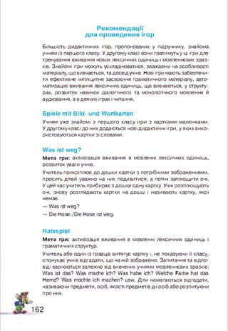 Реком ендації
для проведення ігор
Більшість дидактичних ігор, пропонованих у підручнику, знайома
учням із першого класу. У другому класі вони грати муть у ці ігри для
тренування вживання нових лексичних одиниць і мовленнєвих зраз­
ків. Знайомі ігри можуть ускладнюватися, зважаючи на особливості
матеріалу, щ о вивчається, та досвід учнів. Нові ігри мають забезпечи­
ти ефективне імпліцитне засвоєння граматичного матеріалу, авто­
матизацію вживання лексичних одиниць, що вивчаються, у структу­
рах, розвиток навичок діалогічного та монологічного мовлення й
аудіювання, а в деякихіграх і читання.
Spiele mit Bild- und Wortkarten
Учням уже знайомі з перш ого класу ігри з картками-малюнками.
У д ругом у класі до них додаються нові дидактичні ігри, у яких вико­
ристовуються картки зі словами.
Was ist weg?
М е т а гри: активізація вживання в мовленні лексичних одиниць,
розвиток уваги учнів.
Учитель прикріплює до дош ки картки з потрібними зображеннями,
просить дітей уважно на них подивитися, а потім заплющити очі.
У цей час учитель прибирає з дош ки одну картку. Учні розплющують
очі, знову розглядають картки на дош ці і називають картку, якої
немає.
— Was ist weg?
— Die Hose./Die Hose ist weg.
Ratespiel
М е т а гри: активізація вживання в мовленні лексичних одиниць і
граматичних структур.
Учитель або один із гравців витягує картку і, не показуючи її класу,
спонукає учнів відгадати, що на ній зображено. Запитання та відпо­
віді варіюються залежно від вивчених учнями мовленнєвих зразків:
W as ist das? Was mache ich? W as habe ich? Welche Farbe hat das
Hemd? Was möchte ich machen? usw. Діти намагаються відгадати,
називаючи предмети, осіб, якості предметів дії осіб або розпитуючи
про них.
62
 