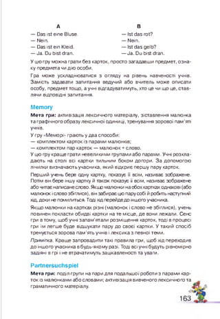А В
— Das ist ein Kleid.
— Ja. Du bist dran.
— Das ist eine Bluse,
— Nein.
— Ist das rot?
— Nein.
— Ist das gelb?
— Ja. Du bist dran.
У цю гру можна грати без карток, просто загадавши предмет, озна­
ку предмета чи дію особи.
Гра може ускладнюватися з огляду на рівень навченості учнів.
Замість задавати запитання ведучий або вчитель може описати
особу, предмет тощо, а учні відгадуватимуть, хто це чи що це, став­
лячи відповідні запитання.
Memory
М е т а гри: активізація лексичного матеріалу, зіставлення малюнка
та граф ічного образу лексичної одиниці, тренування зорової пам’яті
учнів.
У гру «Меморі» грають у два способи:
— комплектом карток із парами малюнків;
— комплектом пар карток — малюнок + слово.
У цю ф у кращ е грати невеликими групами або парами. Учні розкла­
даю ть на столі всі картки тильним боком догори. За допомогою
лічилки визначаю тьучасника, який відкриє перш у пару карток.
Перший учень бере сину картку, показує її всім, називає зображене.
Потім він бере іншу картку й також показує її всім, називає зображене
або читає написане слово. Якщо малюнки на обох картках однакові (або
малюнок і слово збіглися), він забирає цю пару собі й робить наступний
хід, доки не помилиться. Тоді хід перейде до іншого учасника.
Якщо малюнки на картках різні (малюнок і слово не збіглися), учень
повинен покласти обидві картки на те місце, д е вони лежали. Сенс
гри в тому, щоб учні запам ’ятали розміщення карток, тоді в процесі
гри їм легш е буде відшукати пару до своєї картки. У такий спосіб
тренується зорова пам ’ять учнів і лексика з певної теми.
Примітка. Краще запровадити такі правила гри, щоб хід переходив
до іншого учасника в будь-якому разі. Тоді всі учні будуть рівномірно
задіяні в грі і не втрачатимуть зацікавленості та уваги.
Partnersuchspiel
М е т а гри: поділ групи на пари для подальшої роботи з парами кар­
ток із малюнками або словами; активізація вивченого лексичного та
граматичного матеріалу.
163
 