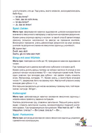 ш івй упізнати, хто це. Тоді учень, якого зловили, виконуватиме роль
баби Куці.
— Ist das Anna?
— Nein, das ist nicht Anna.
— Ist das Anton?
— Ja, das ist Anton!
Spiel: Zahlen
М е т а гри: формування навички аудіювання шляхом використання
вивченого лексичного матеріалу з наступним контролем розуміння.
Кожен учень отримує картку з числом і в такий спосіб запам’ятовує
лексику (кількісні числівники) та реагує на прохання вчителя.
Виконуючи прохання, учень дем онструє розуміння на слух команд
учителя та розуміння значення лексичних одиниць у контексті.
Elf, komm her!
Zwölf, setz dich!
Sechs, gib mir bitte dein Heft!
Bingo mit zwei Würfeln
М е т а гри: повторення лічби д о 12, тренування навичок аудіювання
чисел.
Гра проводиться з двом а звичайними кубиками з вічками до 6.
Кожен учень ділить аркуш паперу на чотири частини й уписує в них
довільні чотири числа в межах 12 — так готується ігрове поле. Потім
один учасник гри викидає два кубики і всі разом лічать кількість
вічок. Наприклад, випадає, 11. Кожен учень, у якого було вписане
число 11, закреслю є його на своєм у полі. Наступний учасник знову
викидає два кубики і т. д.
Хто перш им закреслить усі числа на своєм у ігровому полі, той пере­
магає і вигукує «Bingo!».
Kettenspiel
М е т а гри: автоматизація навички вживання лексичних одиниць і
мовленнєвих зразків у заданих ситуаціях.
Учитель розпочинає гру, ставлячи запитання. Перший учень відпо­
відає і ставить запитання іншому, використовуючи поданий учите­
лем зразок. Гра продовжується ланцюжком: W as hast du da? — Ein
Mäppchen. Und du? — Ein Lineal. Und du? — Ein ...
Spiel: Pantomime
М е т а гри: активізація вживання нових лексичних одиницьу відомих ,
граматичних конструкціях.
165
 