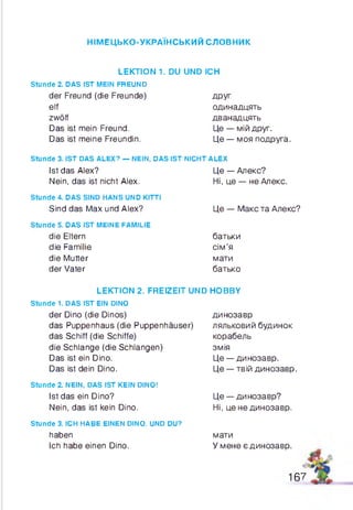 НІМЕЦЬКО-УКРАЇНСЬКИЙ словник
LEKTION 1. DU UND ICH
Stunde 2. DAS IST MEIN FREUND
der Freund (die Freunde) друг
elf одинадцять
zwölf дванадцять
Das ist mein Freund. Це — мій друг.
Das ist meine Freundin. Це — моя подруга.
Stunde 3. IST DAS ALEX? — NEIN, DAS IST NICHT ALEX
Ist das Alex?
Nein, das ist nicht Alex.
Stunde 4. DAS SIND HANS UND KITTI
Sind das Max und Alex?
Stunde 5. DAS IST MEINE FAMILIE
die Eltern
die Familie
die Mutter
der Vater
Це — Алекс?
Ні, це — не Алекс.
Це — Макс та Алекс?
батьки
сім’я
мати
батько
LEKTION 2. FREIZEIT UND HOBBY
stunde 1. DAS IST EIN DINO
der Dino (die Dinos)
das Ruppenhaus (die Ruppenhäuser)
das Schiff (die Schiffe)
die Schlange (die Schlangen)
Das ist ein Dino.
Das ist dein Dino.
Stunde 2. NEIN, DAS IST KEIN DINO!
Ist das ein Dino?
Nein, das ist kein Dino.
Stunde 3. ICH HABE EINEN DINO. UND DU?
haben
Ich habe einen Dino.
динозавр
ляльковий будинок
корабель
змія
Це — динозавр.
Це — твій динозавр.
Це — динозавр?
Ні, це не динозавр.
мати
У мене є динозавр.
167
 