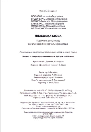 Навчальне видання
БОРИСКО Наталія Федорівна
СИДОРЕНКО Марина Миколаївна
ГОРБАЧ Людмила Володимирівна
САВЧЕНКО Людмила Петрівна
ПАРНІИКОВА Олена Олексіївна
МЕЛЬНИЧУК Галина Миколаївна
НІМЕЦЬКА МОВА
Підручникдля 2 класу
загальноосвітніх навчальних закладів
Рекомендовано Міністерством освітиі науки, молоді таспорту України
Видано за рахунок державних коштів. Продаж заборонено
Художники В. Дунаєва, Н. Мордас
Художнє оформлення та макет О. Здор
Редактор І. Барвінок
Художній редактор Л. Мітченко
Технічний редактор Л. Ткаченко
Комп'ютерна верстка С. Злочєвської
Коректор Т. Мельничук
Підписано до друку 08.10.2012 р. Ф ормат 70 x100/ig.
Папір офсетний № 1. Гарнітура Прагматика. Ум. друк. арк. 14,3.
Обл.-вид. арк. 15,1 + 1,3 форзац. Ум. фарбовідб. 57,2.
Тираж 29 962. Зам .№ 12-10-1201
Видавництво *Грамота=--, вул. Паньківська, 25, оф. 15, м. Київ, 01033.
Тел./факс: (044)287-11-44, 287-11-66, 287-11-88
E-mail: gramotanew@bigmir.net
Свідоцтво суб’єкта видавничої справи ДК № 341 від 21.02.2001 р.
Віддруковано з готових діапозитивів видавництва «Грамота»
в ТОВ “ПЕГ».
61024, м. Харків, вул. Ольмінського, 17
Свідоцтво ДК № 3179 від 08.05.2008 г.
 