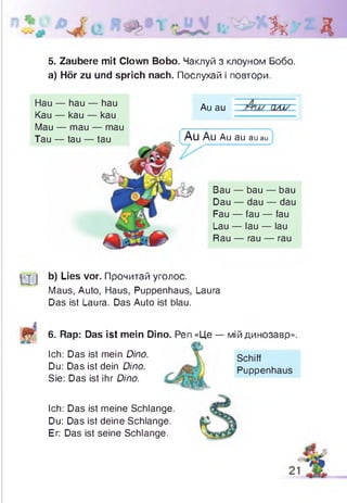 Зк Д
5. Zaubere mit Clown Bobo. Чаклуй з клоуном Бобо.
а) Hör zu und sprich nach. Послухай і повтори.
Hau — hau — hau
Kau — kau — kau
Mau — mau — mau
Tau — tau — tau
Au au w
Au Au Au au auau
Bau — bau — bau
Dau — dau — dau
Fau — fau — fau
Lau — lau — lau
Rau — rau — rau
| j j b) Lies vor. Прочитай уголос.
Maus, Auto, Haus, Puppenhaus, Laura
Das ist Laura. Das Auto ist blau.
6. Rap: Das ist mein Dino. Pen «Це — мій динозавр».
Ich: Das ist mein Dino.
Du: Das ist dein Dino.
Sie: Das ist ihr Dino.
Ich: Das ist meine Schlange
Du: Das ist deine Schlange.
Er: Das ist seine Schlange.
Schiff
Puppenhaus
 