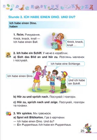 Зк Д
Stunde 3. ICH HABE EINEN DINO. UND DU?
Ich habe einen Dino.
haben
1. Reim. Римування.
Knick, knack, knall —
Ich habe einen Ball. Knick, knack,
knall ...
2. Ich habe ein Schiff. У мене є кораблик,
а) Sieh das Bild an und hör zu. Розглянь малюнок
і послухай.
Ich habe eine Schlange.
Ich habe einen Dino.
V_________________ --------------
Und ich habe
ein Schiff.
b) Hör zu und sprich nach. Послухай і повтори.
c) Hör zu, sprich nach und zeige. Послухай, повтори
та покажи.
3. Wir spielen. Ми граємося.
а) Spiel mit Bildkarten. Гра з картками.
— Ich habe einen Dino. Und du?
— Ein Puppenhaus./Ich habe ein Puppenhaus.
 