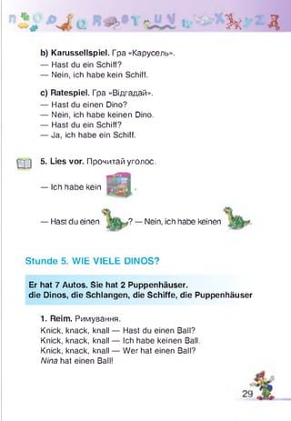 Зк Д
b) Karussellspiel. Гра «Карусель».
— Hast du ein Schiff?
— Nein, ich habe kein Schiff.
c) Ratespiel. Гра «Відгадай».
— Hast du einen Dino?
— Nein, ich habe keinen Dino.
— Hast du ein Schiff?
— Ja, ich habe ein Schiff.
Q j 5. Lies vor. Прочитай уголос.
— Hast du einen ? — Nein, ich habe keinen
Stunde 5. WIE VIELE DINOS?
Er hat 7 Autos. Sie hat 2 Puppenhäuser.
die Dinos, die Schlangen, die Schiffe, die Puppenhäuser
1. Reim. Римування.
Knick, knack, knall — Hast du einen Ball?
Knick, knack, knall — Ich habe keinen Ball.
Knick, knack, knall — Wer hat einen Ball?
Nina hat einen Ball!
— Ich habe kein
 