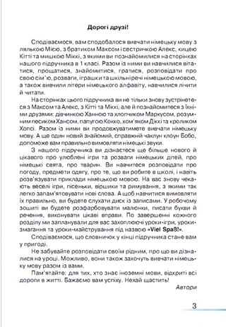 Дорогі друзі!
Сподіваємося, вам сподобалося вивчати німецьку мову з
лялькою Мією, з братиком Максом і сестричкою Алекс, кицею
Кітті та мишкою Міккі, з якими ви познайомилися на сторінках
нашого підручника в 1 класі. Разом із ними ви навчилися віта­
тися, прощатися, знайомитися, гратися, розповідати про
свою сім ’ю, розваги, іграшкиташкільніречі німецькою мовою,
а також вивчили літери німецького алфавіту, навчилися лічити
й читати.
На сторінках цього підручника ви не тільки знову зустрінете­
ся з Максом та Алекс, з Кітті та Міккі, але й познайомитеся з їхні­
ми друзями: дівчинкою Ханною та хлопчиком Маркусом, розум­
ним песикомХансом, папугою Кокко, хом’яком Діккіта кроликом
Хопсі. Разом із ними ви продовжуватимете вивчати німецьку
мову. А ще один новий знайомий, справжній чаклун клоун Бобо,
допоможе вам правильно вимовляти німецькі звуки.
З нашого підручника ви дізнаєтеся ще більше нового й
цікавого про улюблені ігри та розваги німецьких дітей, про
німецькі свята, про тварин. Ви навчитеся розповідати про
погоду, предмети одягу, про те, що ви робите в школі, і навіть
розв’язувати приклади німецькою мовою. На вас знову чека­
ють веселі ігри, пісеньки, віршики та римування, з якими так
легко запам’ятовувати нові слова. А щоб навчитися вимовляти
їх правильно, ви будете слухати диск із записами. У робочому
зошиті ви будете розфарбовувати малюнки, писати букви й
речення, виконувати цікаві вправи. По завершенні кожного
розділу ми запланували для вас захоплюючі уроки-ігри, уроки-
змагання та уроки-майстрування під назвою «Viel Spaß!».
Сподіваємося, що словничок у кінці підручника стане вам
у пригоді.
Не забувайте розповідати своїм рідним, про що ви дізна­
лися на уроці. Можливо, вони також захочуть вивчати німець­
ку мову разом із вами.
Пам’ятайте: для тих, хто знає іноземні мови, відкриті всі
дороги в житті. Бажаємо вам успіху. Нехай щастить!
Автори
З
 