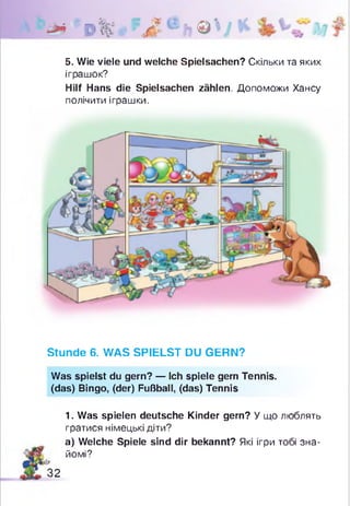 * І ’ 0 % . ' 7 Л е ft © V *
5. Wie viele und welche Spielsachen? Скільки та яких
іграшок?
Hilf Hans die Spielsachen zählen. Допоможи Хансу
полічити іграшки.
Stunde 6. WAS SPIELST DU GERN?
Was spielst du gern? — Ich spiele gern Tennis.
(das) Bingo, (der) Fußball, (das) Tennis
1. Was spielen deutsche Kinder gern? У що люблять
гратися німецькі діти?
а) Welche Spiele sind dir bekannt? Які ігри тобі зна­
йомі?
&
32
 