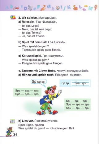 3. Wir spielen. Ми граємося.
a) Ratespiel. Гра «Відгадай».
— Ist das Lego?
— Nein, das ist kein Lego.
— Ist das Tennis?
— Ja, das ist Tennis.
b) Spiel mit dem Ball. Гра з м’ячем.
— Was spielst du gern?
— Tennis./Ich spiele gern Tennis.
c) Karussellspiel. Гpa «Карусель».
— Was spielst du gern?
— Fangen./Ich spiele gern Fangen.
4. Zaubere mit Clown Bobo. Чаклуй з клоуном Бобо.
а) Hör zu und sprich nach. Послухай і повтори.
Spa — spa -
Spo — spo -
Sp sp
Spi — spi — spi
Spe — spe — spe
Spu — spu — spu
Ш b) Lies vor. Прочитай уголос.
Spiel, Sport, spielen
Was spielst du gern? — Ich spiele gern Ball.
34
 
