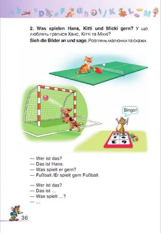 & 0%
2. Was spielen Hans, Kitti und Micki gern? У що
люблять гратися Хане, Кітті та Міккі?
Sieh die Bilder an und sage. Розгляньмалюнки та скажи.
— Wer ist das?
— Das ist Hans.
— Was spielt er gern?
— Fußball./Er spielt gern Fußball.
— Wer ist das?
— Das ist ...
— Was spielt...?
36
 